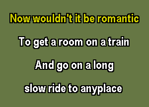 Now wouldn't it be romantic

To get a room on atrain

And 90 on a long

slow ride to anyplace