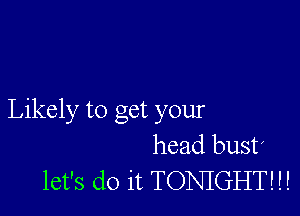 Likely to get your
head bust!
let's do it TONIGHT! H