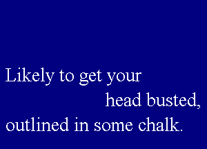 Likely to get your
head busted,
outlined in some chalk.