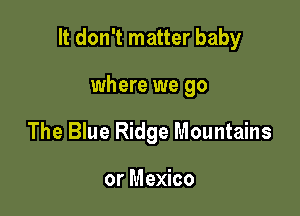 It don't matter baby

where we go
The Blue Ridge Mountains

or Mexico