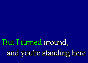 But I tumed around,
and you're standing here