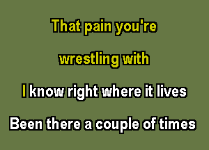 That pain you're
wrestling with

I know right where it lives

Been there a couple of times