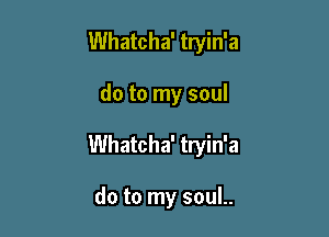 Whatcha' tryin'a

do to my soul

Whatcha' tryin'a

do to my souL