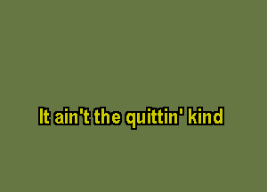 It ain't the quittin' kind