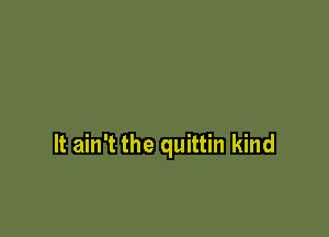 It ain't the quittin kind