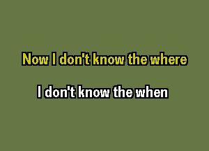 Now I don't know the where

I don't know the when