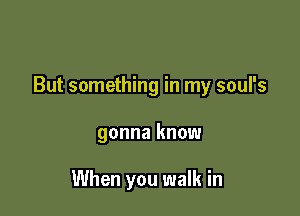 But something in my soul's

gonna know

When you walk in