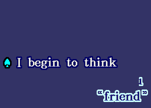 Q I begin to think