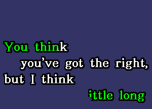 You think

you ve got the right,
but I think

ittle long