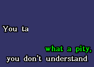 what a pity,
you don t understand
