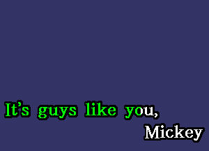 It,s guys like you,
Mickey
