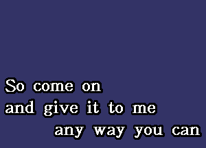 So come on
and give it to me
any way you can