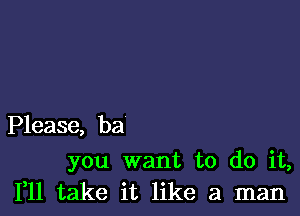 Please, ba

you want to do it,
111 take it like a man