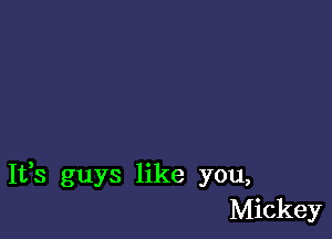 It,s guys like you,
Mickey