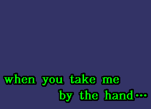 When you take me
by the hand-