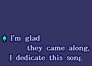 9 Fm glad
they came along,
I dedicate this song