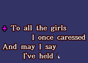 To all the girls

I once caressed
And may I say
I,Ve held L