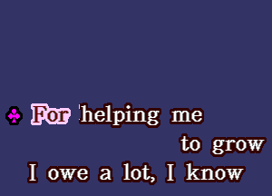 W'helping me
to grow
I owe a lot, I know