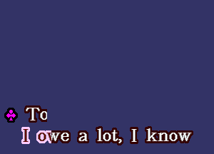 T0
gave a lot, I know