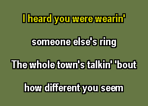 I heard you were wearin'
someone else's ring

The whole town's talkin' 'bout

how different you seem