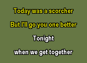 Today was a scorcher
But I'll go you one better
Tonight

when we get together
