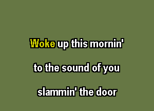 Woke up this mornin'

to the sound of you

slammin' the door