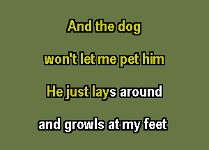 And the dog
won't let me pet him

Hejust lays around

and growls at my feet