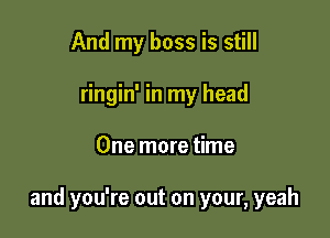 And my boss is still
ringin' in my head

One more time

and you're out on your, yeah