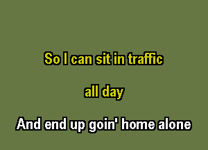So I can sit in traffic

all day

And end up goin' home alone
