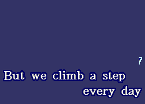 But we climb a step
every day
