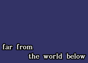 far from
the world below