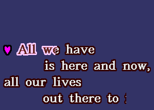 ATE m have

is here and now,

all our lives
out there to