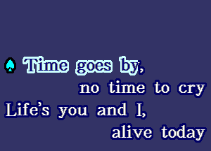 amIIEa,

no time to cry
Life s you and I,
alive today