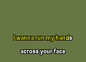 lwanna run my hands

across your face