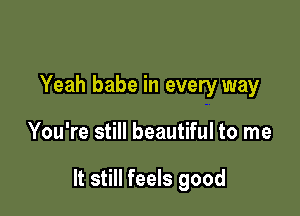 Yeah babe in every way

You're still beautiful to me

It still feels good