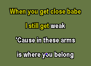 When you get close babe

I still get weak
'Cause in these arms

is where you belong