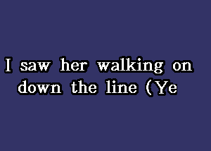 I saw her walking on

down the line (Ye