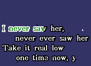 11 never EEEV her, 1

never ever saw her
Take it real low
one time now, 3