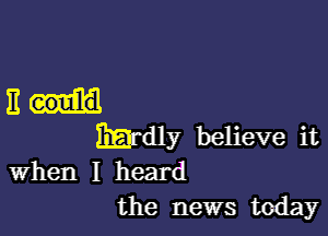 EH

Hardly believe it
when I heard
the news today