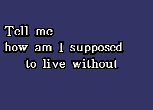 Tell me
how am I supposed

to live withoui