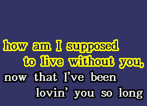 E
in mm

nowr that Fve been
lovin, you so long