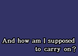 And how am I supposed
to carry on?