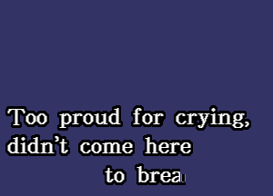Too proud for crying,
didIft come here
to breau