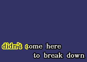(come here
to break down