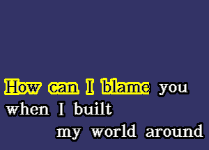 It you
When I built

my world around