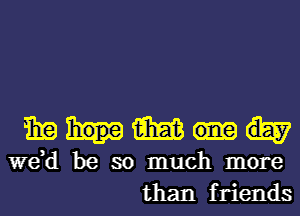mg m
we,d be so much more
than friends