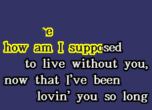 1?
E
to live Without you,
nowr that Fve been
lovin, you so long