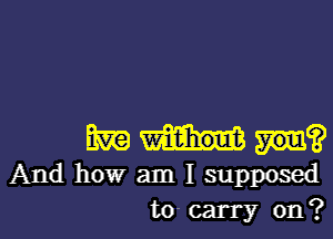 m an?
And how am I supposed
to- carry on?