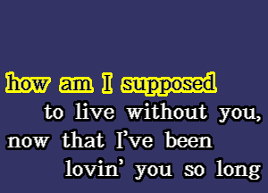 ME

to live Without you,
nowr that Fve been
lovin, you so long