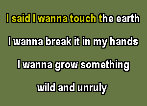 I said I wanna touch the earth
lwanna break it in my hands
lwanna grow something

wild and unruly